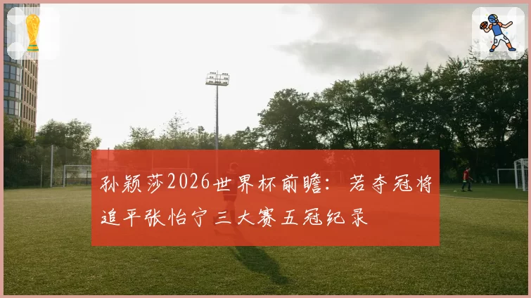 孙颖莎2026世界杯前瞻：若夺冠将追平张怡宁三大赛五冠纪录