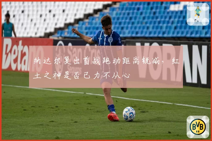 纳达尔复出首战跑动距离锐减，红土之神是否已力不从心