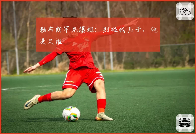 勒布朗罕见爆粗：别碰我儿子，他没欠谁