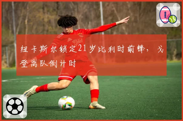 纽卡斯尔锁定21岁比利时前锋，戈登离队倒计时