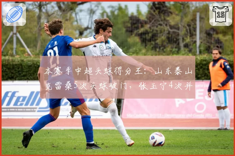 本赛季中超头球得分王：山东泰山克雷桑5次头球破门，张玉宁4次并列