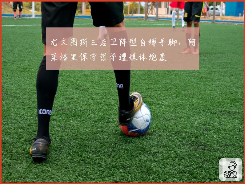 尤文图斯三后卫阵型自缚手脚,阿莱格里保守哲学遭媒体炮轰