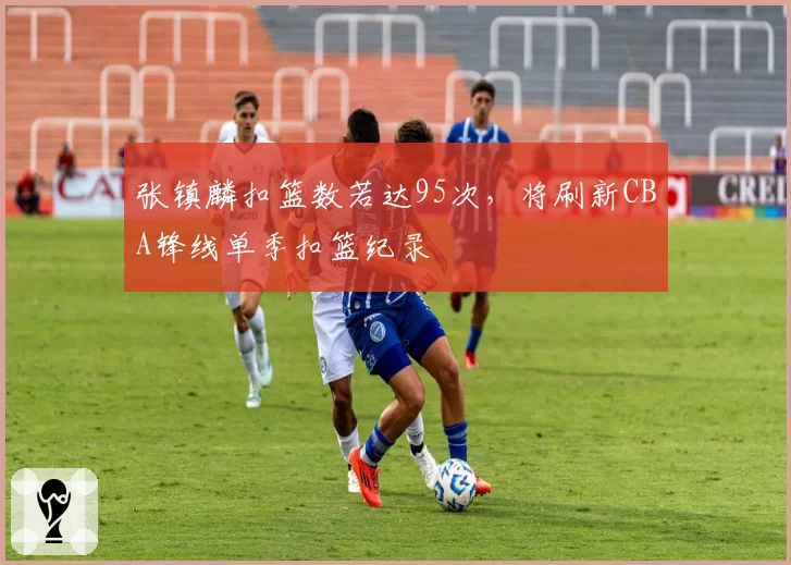 张镇麟扣篮数若达95次，将刷新CBA锋线单季扣篮纪录