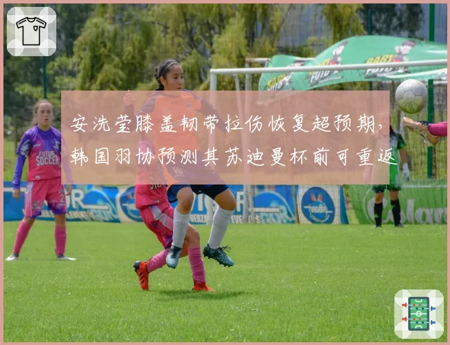 安洗莹膝盖韧带拉伤恢复超预期,韩国羽协预测其苏迪曼杯前可重返赛场