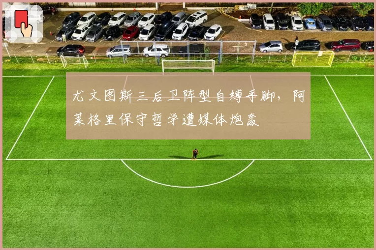 尤文图斯三后卫阵型自缚手脚,阿莱格里保守哲学遭媒体炮轰