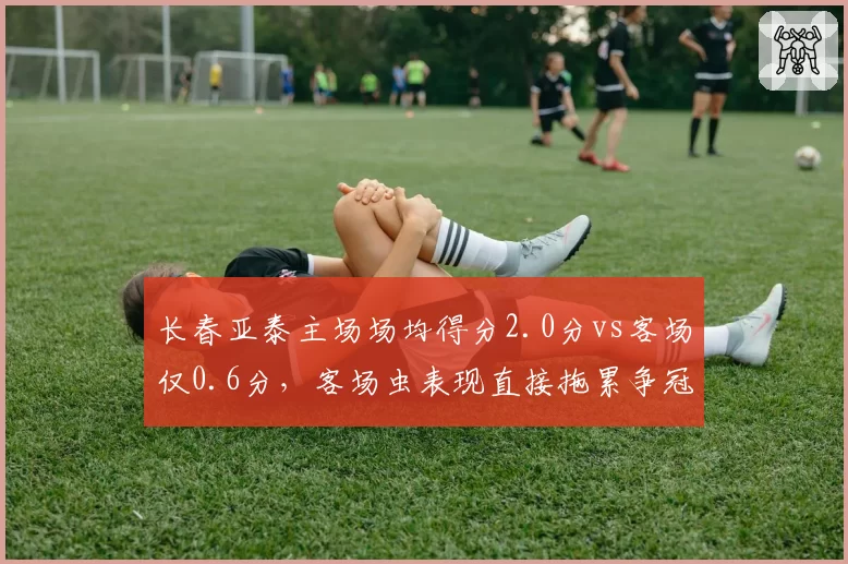 长春亚泰主场场均得分2.0分vs客场仅0.6分,客场虫表现直接拖累争冠排名