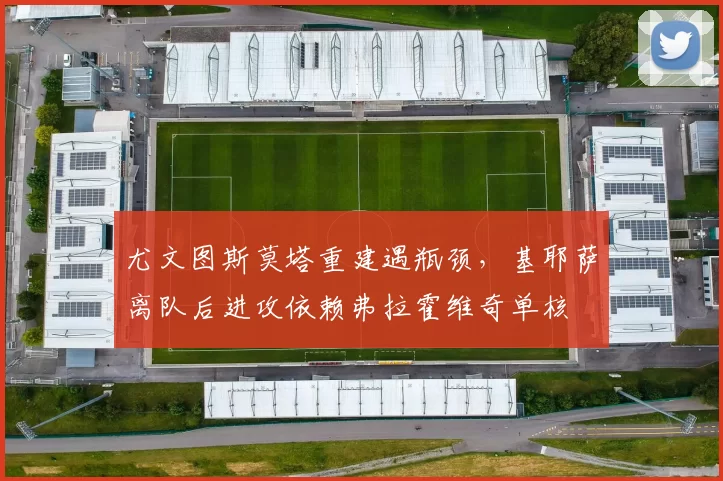 尤文图斯莫塔重建遇瓶颈,基耶萨离队后进攻依赖弗拉霍维奇单核