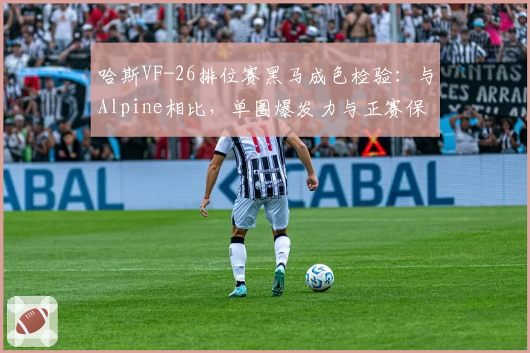 哈斯VF-26排位赛黑马成色检验:与Alpine相比,单圈爆发力与正赛保胎能力反差分析