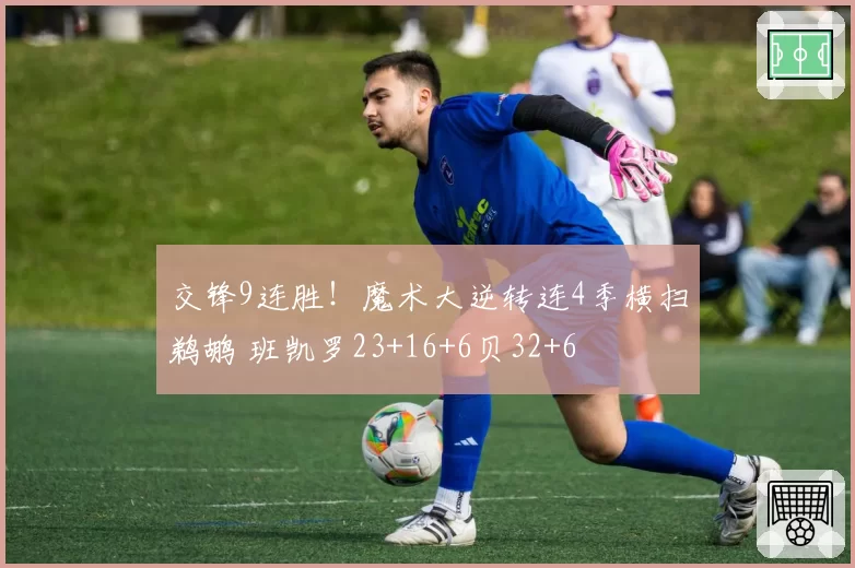 交锋9连胜!魔术大逆转连4季横扫鹈鹕 班凯罗23+16+6贝32+6