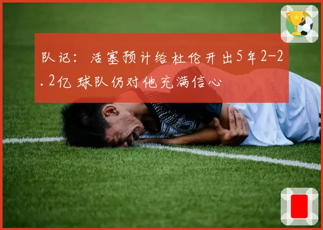 队记：活塞预计给杜伦开出5年2-2.2亿 球队仍对他充满信心