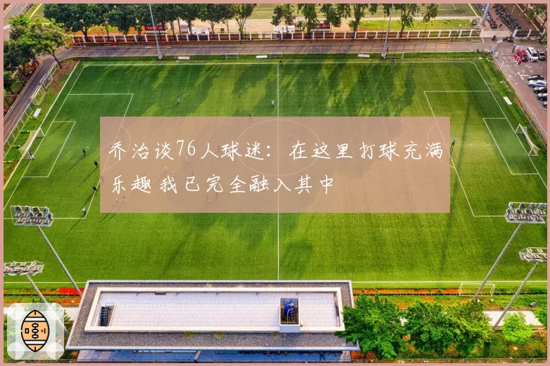 乔治谈76人球迷：在这里打球充满乐趣 我已完全融入其中