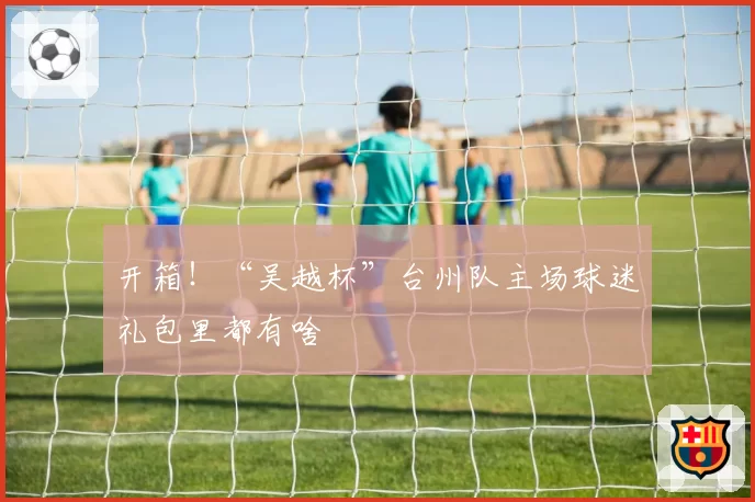 开箱！“吴越杯”台州队主场球迷礼包里都有啥