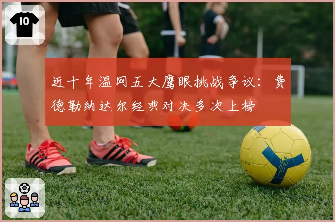 近十年温网五大鹰眼挑战争议：费德勒纳达尔经典对决多次上榜