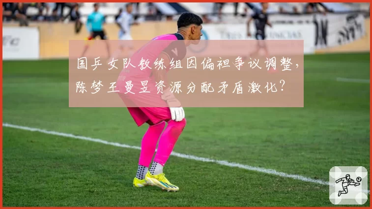 国乒女队教练组因偏袒争议调整，陈梦王曼昱资源分配矛盾激化？