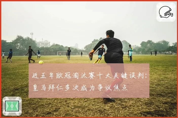 近五年欧冠淘汰赛十大关键误判：皇马拜仁多次成为争议焦点
