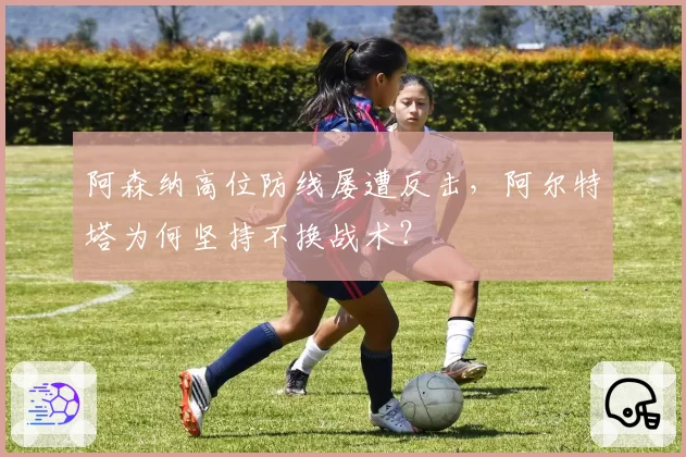 阿森纳高位防线屡遭反击,阿尔特塔为何坚持不换战术?