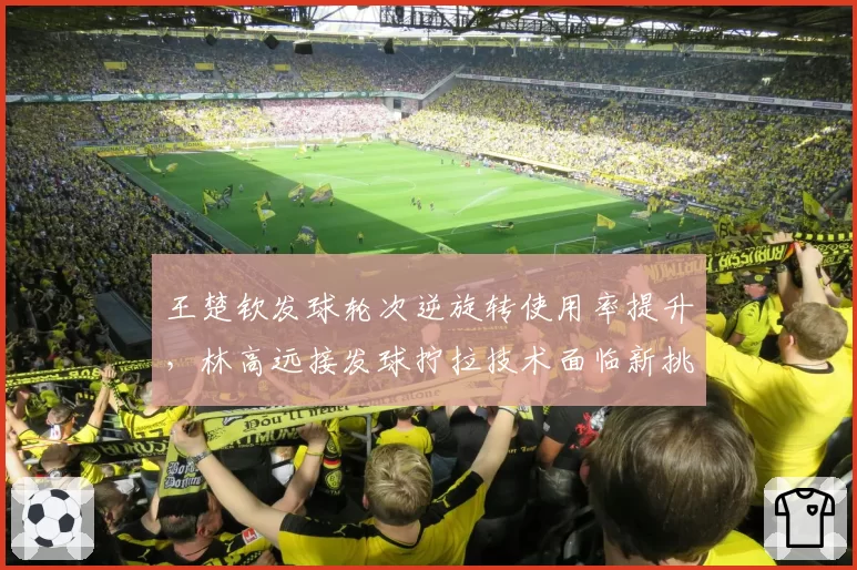 王楚钦发球轮次逆旋转使用率提升,林高远接发球拧拉技术面临新挑战?