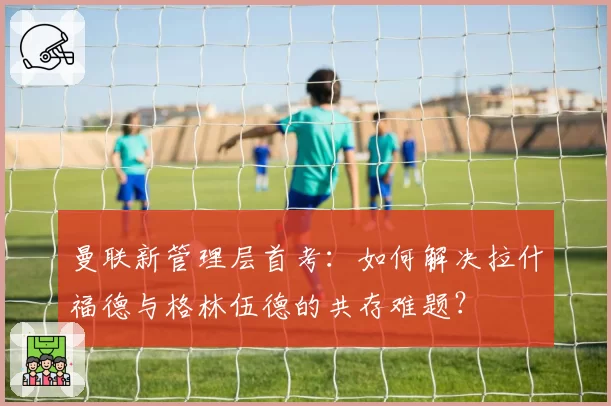 曼联新管理层首考：如何解决拉什福德与格林伍德的共存难题？