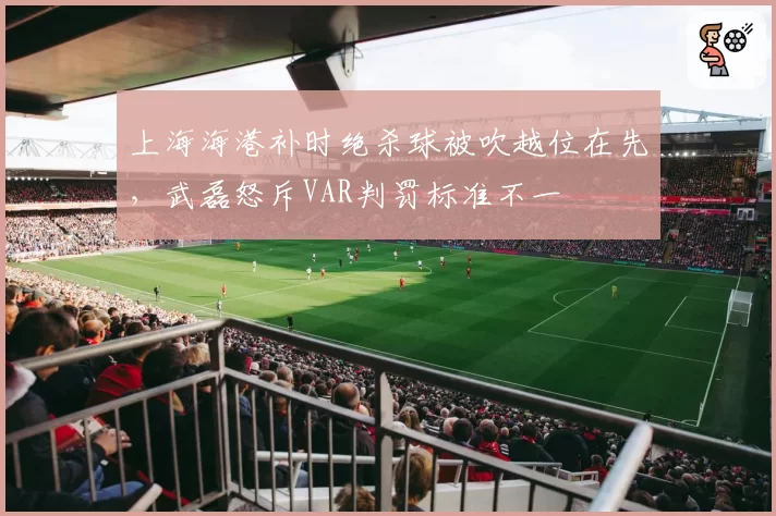 上海海港补时绝杀球被吹越位在先,武磊怒斥VAR判罚标准不一