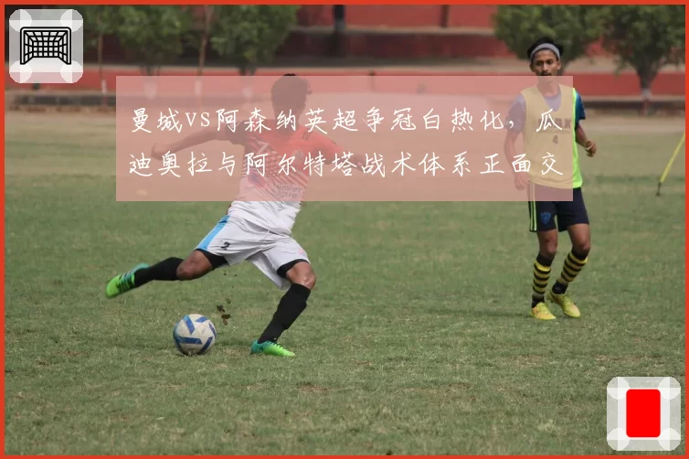 曼城vs阿森纳英超争冠白热化，瓜迪奥拉与阿尔特塔战术体系正面交锋