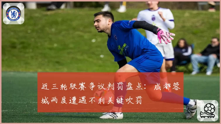 近三轮联赛争议判罚盘点：成都蓉城两度遭遇不利关键吹罚