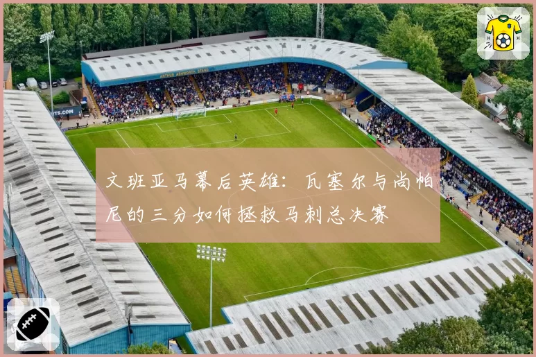 文班亚马幕后英雄:瓦塞尔与尚帕尼的三分如何拯救马刺总决赛