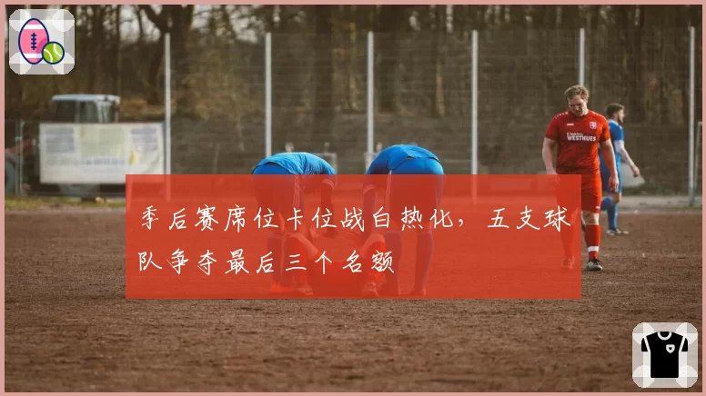 季后赛席位卡位战白热化，五支球队争夺最后三个名额