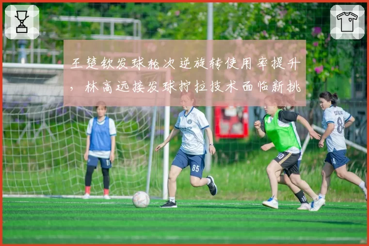 王楚钦发球轮次逆旋转使用率提升,林高远接发球拧拉技术面临新挑战?