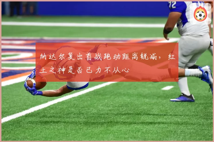纳达尔复出首战跑动距离锐减，红土之神是否已力不从心