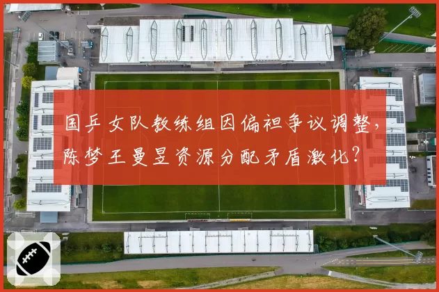 国乒女队教练组因偏袒争议调整，陈梦王曼昱资源分配矛盾激化？