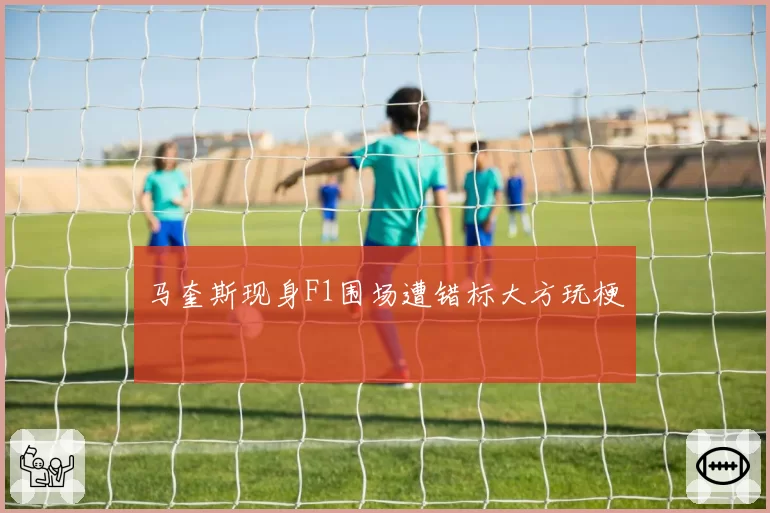 马奎斯现身F1围场遭错标大方玩梗