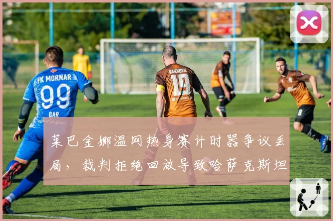 莱巴金娜温网热身赛计时器争议丢局,裁判拒绝回放导致哈萨克斯坦名将爆冷出局
