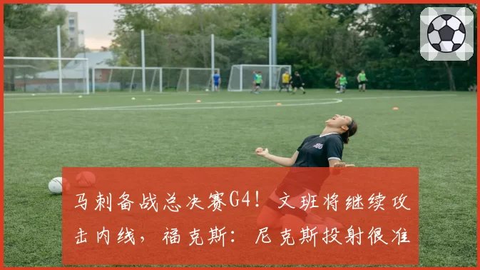 马刺备战总决赛G4!文班将继续攻击内线,福克斯:尼克斯投射很准