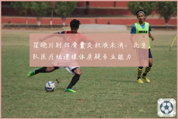 翟晓川肘部滑囊炎积液未消，北京队医疗组遭媒体质疑专业能力