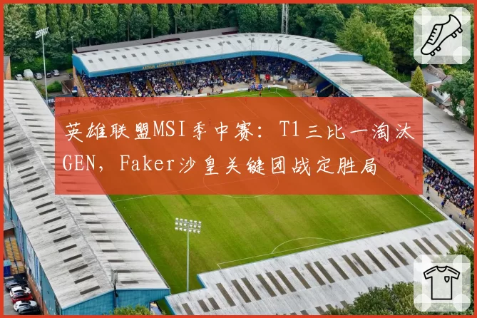 英雄联盟MSI季中赛：T1三比一淘汰GEN，Faker沙皇关键团战定胜局