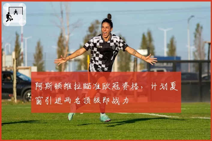 阿斯顿维拉瞄准欧冠资格，计划夏窗引进两名顶级即战力