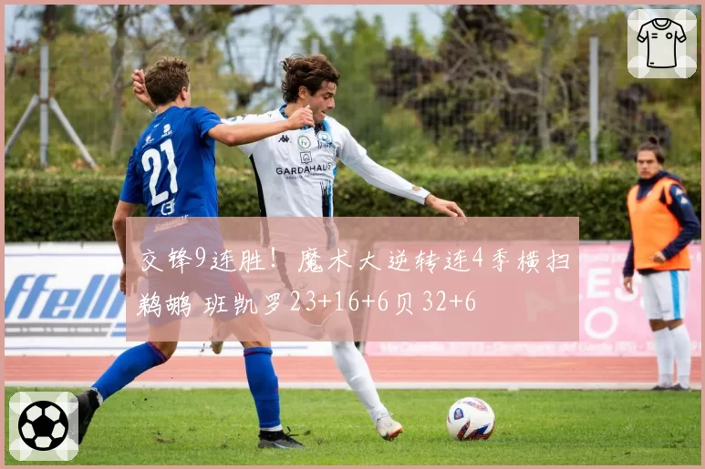 交锋9连胜！魔术大逆转连4季横扫鹈鹕 班凯罗23+16+6贝32+6