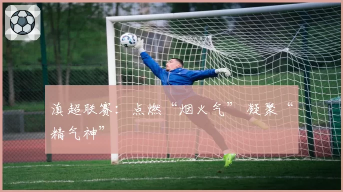 滇超联赛：点燃“烟火气” 凝聚“精气神”