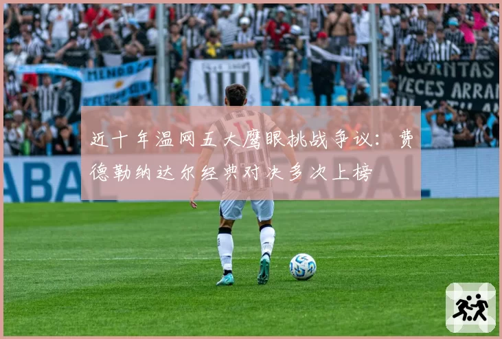 近十年温网五大鹰眼挑战争议:费德勒纳达尔经典对决多次上榜