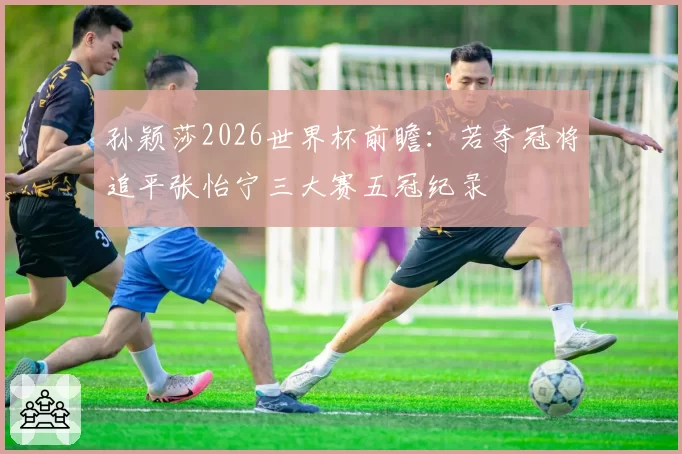 孙颖莎2026世界杯前瞻：若夺冠将追平张怡宁三大赛五冠纪录