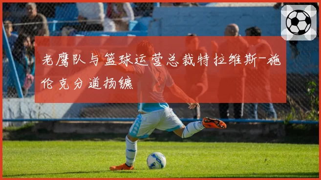 老鹰队与篮球运营总裁特拉维斯-施伦克分道扬镳