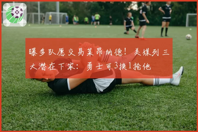 曝多队愿交易莱昂纳德！美媒列三大潜在下家：勇士可3换1抢他