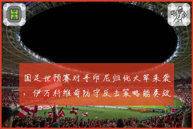 国足世预赛对手印尼归化大军来袭，伊万科维奇防守反击策略能奏效吗？