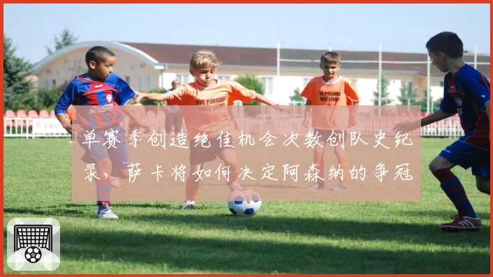 单赛季创造绝佳机会次数创队史纪录，萨卡将如何决定阿森纳的争冠命运？