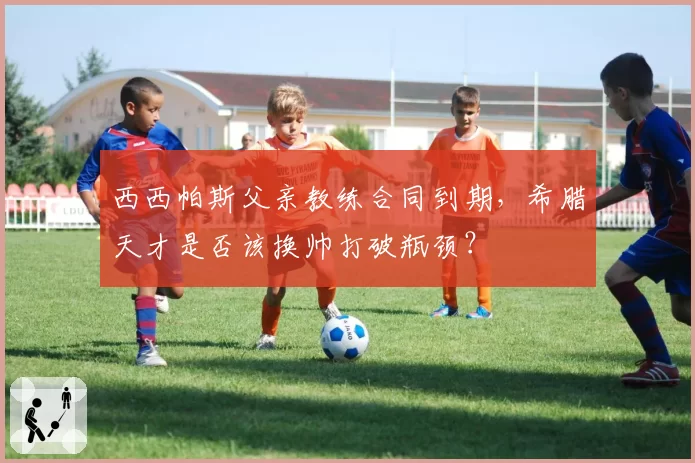 西西帕斯父亲教练合同到期,希腊天才是否该换帅打破瓶颈?