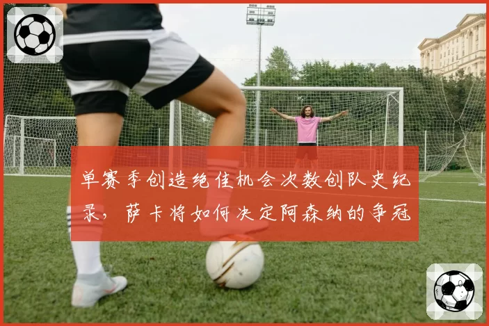 单赛季创造绝佳机会次数创队史纪录,萨卡将如何决定阿森纳的争冠命运?