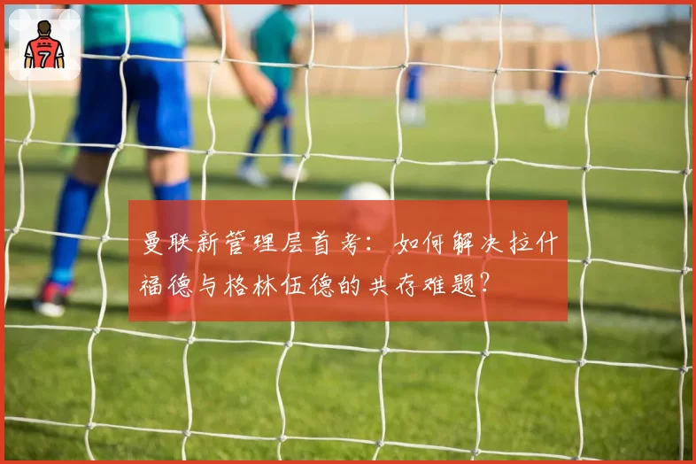 曼联新管理层首考：如何解决拉什福德与格林伍德的共存难题？