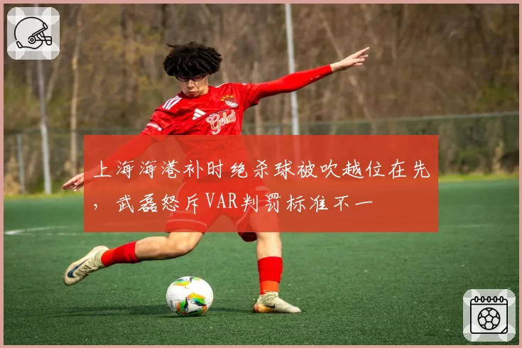 上海海港补时绝杀球被吹越位在先,武磊怒斥VAR判罚标准不一