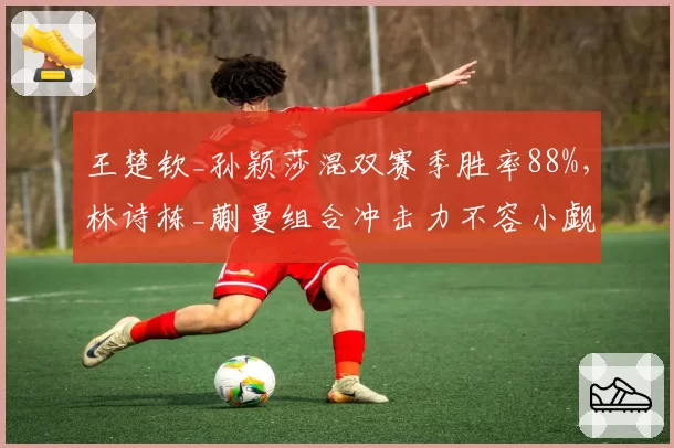 王楚钦_孙颖莎混双赛季胜率88%,林诗栋_蒯曼组合冲击力不容小觑