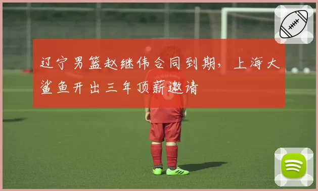 辽宁男篮赵继伟合同到期,上海大鲨鱼开出三年顶薪邀请